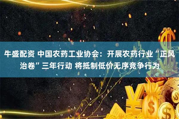 牛盛配资 中国农药工业协会：开展农药行业“正风治卷”三年行动 将抵制低价无序竞争行为
