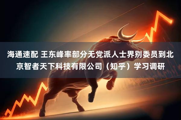海通速配 王东峰率部分无党派人士界别委员到北京智者天下科技有限公司（知乎）学习调研