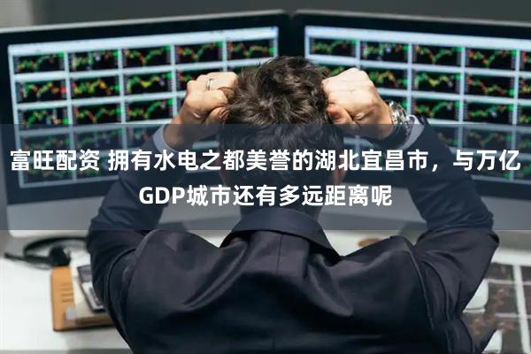富旺配资 拥有水电之都美誉的湖北宜昌市,与万亿GDP城市还有多远距离呢