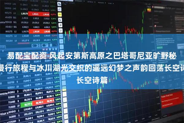 易配宝配资 风起安第斯高原之巴塔哥尼亚旷野秘境漫行旅程与冰川湖光交织的遥远幻梦之声韵回荡长空诗篇