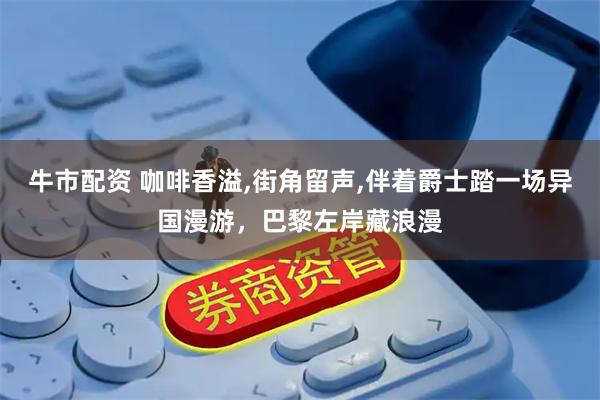 牛市配资 咖啡香溢,街角留声,伴着爵士踏一场异国漫游，巴黎左岸藏浪漫