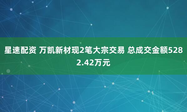 星速配资 万凯新材现2笔大宗交易 总成交金额5282.42万元