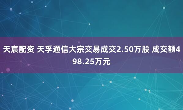 天宸配资 天孚通信大宗交易成交2.50万股 成交额498.25万元