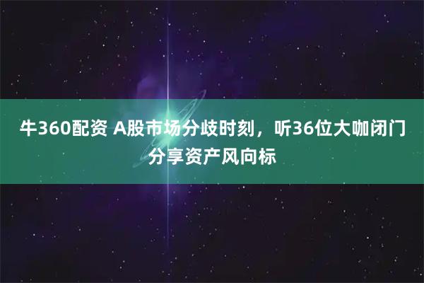 牛360配资 A股市场分歧时刻，听36位大咖闭门分享资产风向标