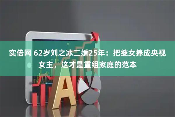 实倍网 62岁刘之冰二婚25年：把继女捧成央视女主，这才是重组家庭的范本