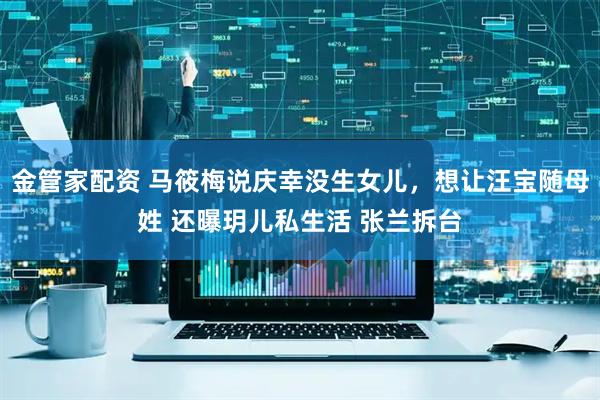 金管家配资 马筱梅说庆幸没生女儿，想让汪宝随母姓 还曝玥儿私生活 张兰拆台