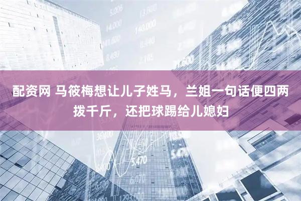配资网 马筱梅想让儿子姓马,兰姐一句话便四两拨千斤,还把球踢给儿媳妇
