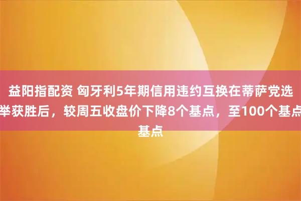 益阳指配资 匈牙利5年期信用违约互换在蒂萨党选举获胜后，较周五收盘价下降8个基点，至100个基点
