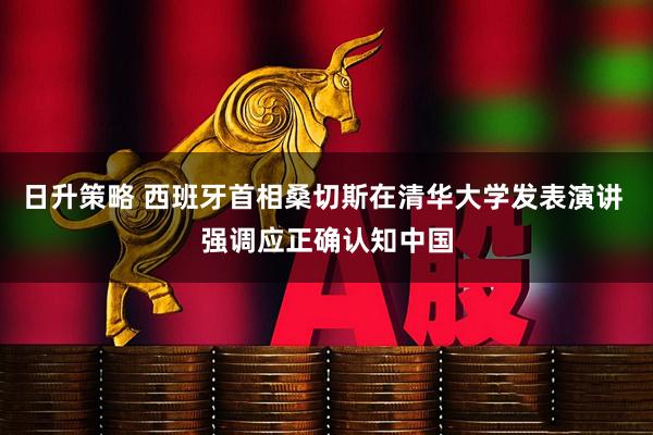 日升策略 西班牙首相桑切斯在清华大学发表演讲 强调应正确认知中国
